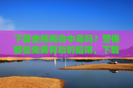 下载金瓶梅会中毒吗?警惕那些免费背后的陷阱,下载金瓶梅警惕中毒!免费背后的陷阱 下载金瓶梅会中毒吗?警惕那些免费背后的陷阱,下载金瓶梅警惕中毒!免费背后的陷阱