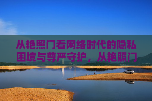 从艳照门看网络时代的隐私困境与尊严守护,从艳照门看网络时代的隐私困境与尊严守护 从艳照门看网络时代的隐私困境与尊严守护,从艳照门看网络时代的隐私困境与尊严守护