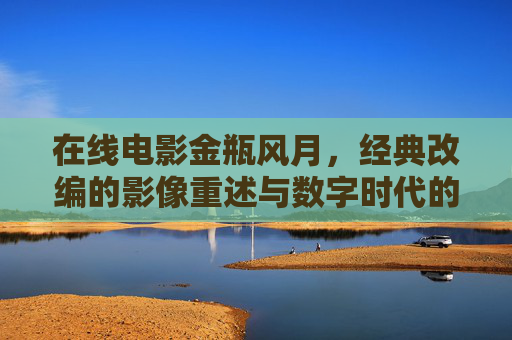 在线电影金瓶风月,经典改编的影像重述与数字时代的文化回响,在线电影金瓶风月,经典改编的影像重述与数字时代的文化回响 在线电影金瓶风月,经典改编的影像重述与数字时代的文化回响,在线电影金瓶风月,经典改编的影像重述与数字时代的文化回响