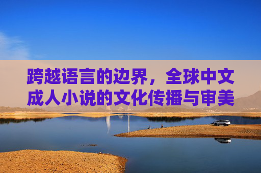 跨越语言的边界,全球中文成人小说的文化传播与审美探索 跨越语言的边界,全球中文成人小说的文化传播与审美探索