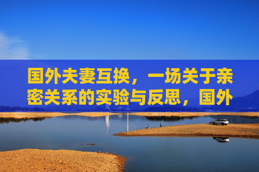 国外夫妻互换,一场关于亲密关系的实验与反思,国外夫妻互换,亲密关系的实验与反思 国外夫妻互换,一场关于亲密关系的实验与反思,国外夫妻互换,亲密关系的实验与反思