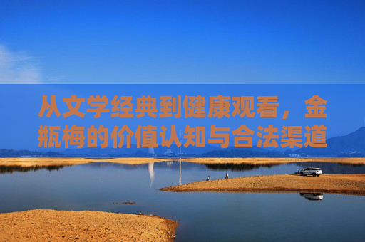 从文学经典到健康观看,金瓶梅的价值认知与合法渠道指引,从文学经典到健康观看,金瓶梅的价值认知与合法渠道指引 从文学经典到健康观看,金瓶梅的价值认知与合法渠道指引,从文学经典到健康观看,金瓶梅的价值认知与合法渠道指引