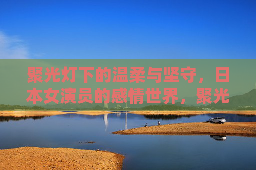 聚光灯下的温柔与坚守,日本女演员的感情世界,聚光灯下的温柔坚守,日本女演员的情感世界 聚光灯下的温柔与坚守,日本女演员的感情世界,聚光灯下的温柔坚守,日本女演员的情感世界