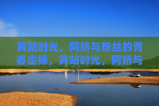 黄站时光,阿娇与粉丝的青春坐标,黄站时光,阿娇与粉丝的青春坐标 黄站时光,阿娇与粉丝的青春坐标,黄站时光,阿娇与粉丝的青春坐标