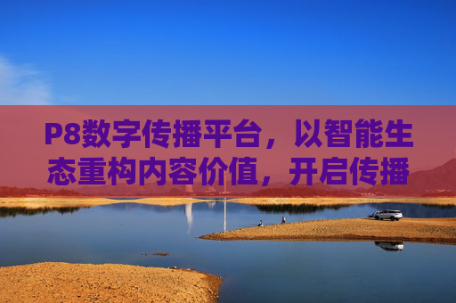 P8数字传播平台，以智能生态重构内容价值，开启传播新纪元，P8数字传播平台，智能生态重构内容价值，开启传播新纪元
