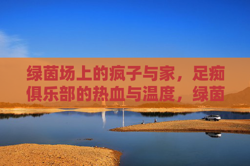 绿茵场上的疯子与家,足痴俱乐部的热血与温度,绿茵疯子的家,足痴俱乐部的热血温度 绿茵场上的疯子与家,足痴俱乐部的热血与温度,绿茵疯子的家,足痴俱乐部的热血温度