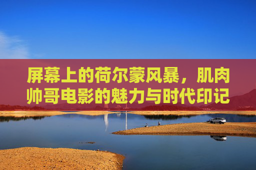 屏幕上的荷尔蒙风暴,肌肉帅哥电影的魅力与时代印记,肌肉帅哥电影的荷尔蒙风暴与时代印记 屏幕上的荷尔蒙风暴,肌肉帅哥电影的魅力与时代印记,肌肉帅哥电影的荷尔蒙风暴与时代印记