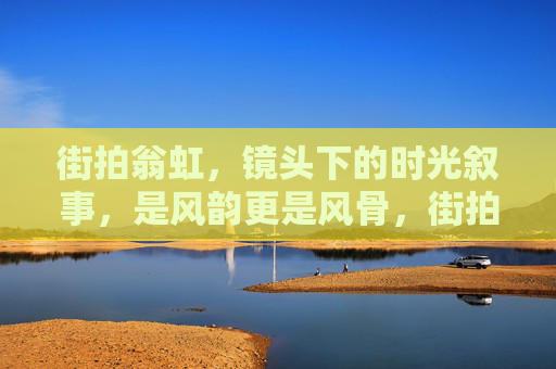 街拍翁虹,镜头下的时光叙事,是风韵更是风骨,街拍翁虹,镜头下的时光风骨与风韵 街拍翁虹,镜头下的时光叙事,是风韵更是风骨,街拍翁虹,镜头下的时光风骨与风韵