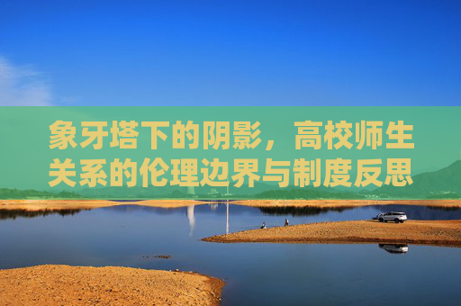 象牙塔下的阴影,高校师生关系的伦理边界与制度反思,象牙塔阴影,高校师生关系的伦理边界与制度反思 象牙塔下的阴影,高校师生关系的伦理边界与制度反思,象牙塔阴影,高校师生关系的伦理边界与制度反思