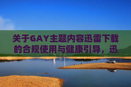 关于GAY主题内容迅雷下载的合规使用与健康引导,迅雷下载的合规使用与健康引导 关于GAY主题内容迅雷下载的合规使用与健康引导,迅雷下载的合规使用与健康引导