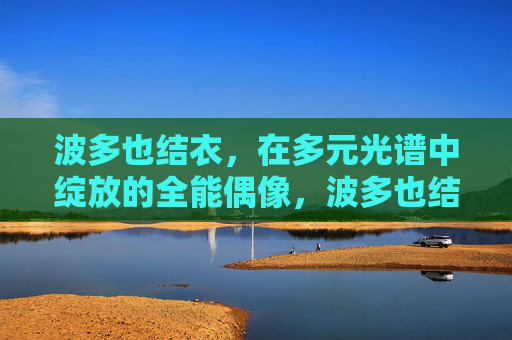 波多也结衣,在多元光谱中绽放的全能偶像,波多也结衣,多元光谱绽放的全能偶像 波多也结衣,在多元光谱中绽放的全能偶像,波多也结衣,多元光谱绽放的全能偶像