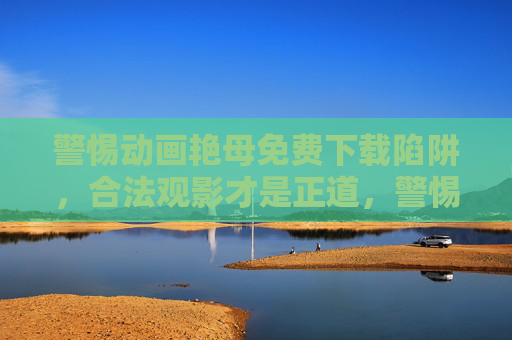 警惕动画艳母免费下载陷阱,合法观影才是正道,警惕动画艳母免费下载陷阱,合法观影才是正道 警惕动画艳母免费下载陷阱,合法观影才是正道,警惕动画艳母免费下载陷阱,合法观影才是正道