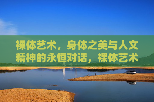裸体艺术,身体之美与人文精神的永恒对话,裸体艺术,身体之美与人文精神的永恒对话 裸体艺术,身体之美与人文精神的永恒对话,裸体艺术,身体之美与人文精神的永恒对话