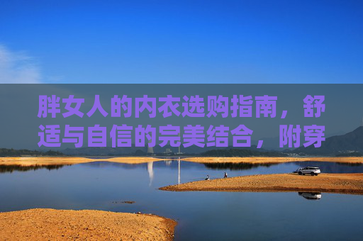 胖女人的内衣选购指南,舒适与自信的完美结合,附穿搭图解,胖女人内衣选购指南,舒适自信的完美结合,附穿搭图解 胖女人的内衣选购指南,舒适与自信的完美结合,附穿搭图解,胖女人内衣选购指南,舒适自信的完美结合,附穿搭图解