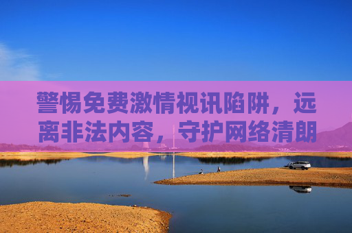 警惕免费激情视讯陷阱，远离非法内容，守护网络清朗，警惕免费激情视讯陷阱，守护网络清朗