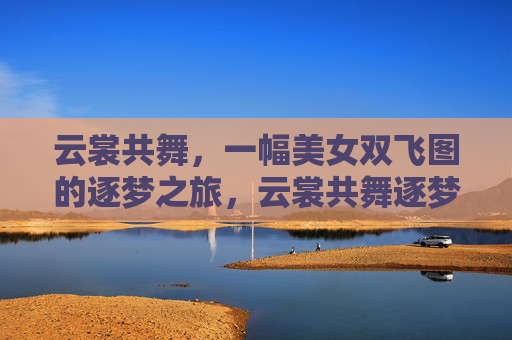云裳共舞,一幅美女双飞图的逐梦之旅,云裳共舞逐梦双飞 云裳共舞,一幅美女双飞图的逐梦之旅,云裳共舞逐梦双飞