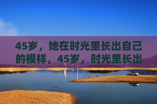 45岁,她在时光里长出自己的模样,45岁,时光里长出她的模样 45岁,她在时光里长出自己的模样,45岁,时光里长出她的模样