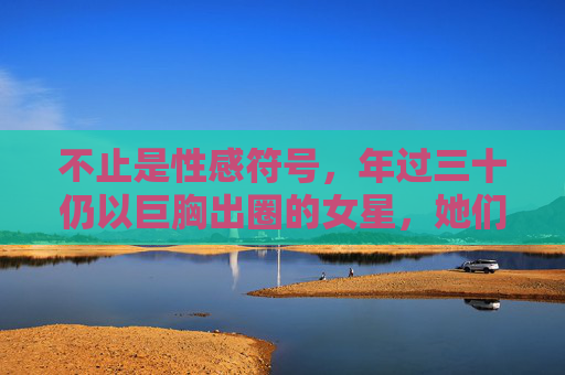 不止是性感符号,年过三十仍以巨胸出圈的女星,她们如何打破年龄标签?三十+女星巨胸出圈,不止性感符号,打破年龄标签 不止是性感符号,年过三十仍以巨胸出圈的女星,她们如何打破年龄标签?三十+女星巨胸出圈,不止性感符号,打破年龄标签