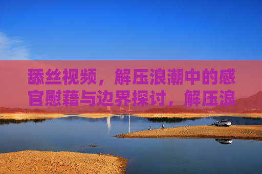 舔丝视频,解压浪潮中的感官慰藉与边界探讨,解压浪潮中的舔丝视频,感官慰藉与边界探讨 舔丝视频,解压浪潮中的感官慰藉与边界探讨,解压浪潮中的舔丝视频,感官慰藉与边界探讨
