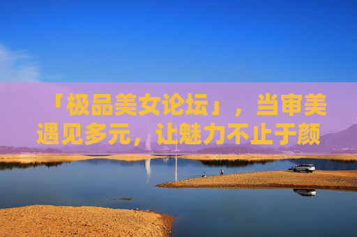 「极品美女论坛」,当审美遇见多元,让魅力不止于颜值,极品美女论坛,当审美遇见多元,魅力不止于颜值 「极品美女论坛」,当审美遇见多元,让魅力不止于颜值,极品美女论坛,当审美遇见多元,魅力不止于颜值