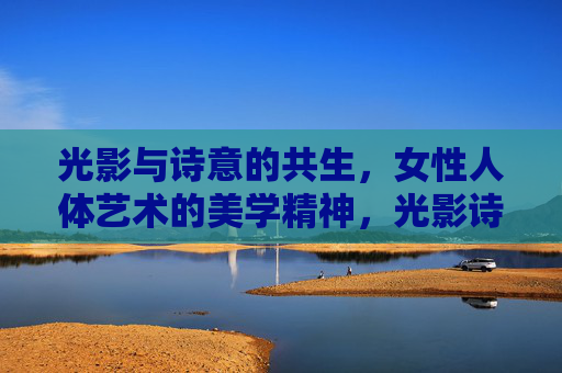 光影与诗意的共生，女性人体艺术的美学精神，光影诗意共生，女性人体艺术的美学精神