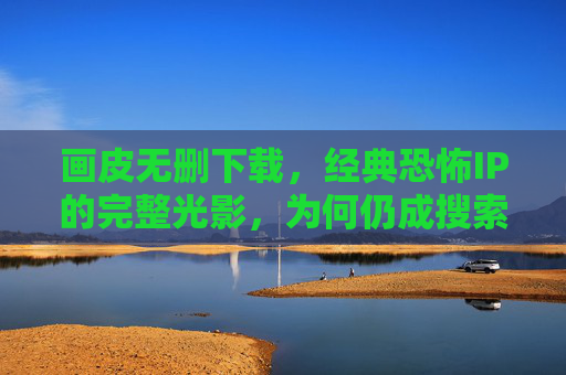 画皮无删下载，经典恐怖IP的完整光影，为何仍成搜索热词？