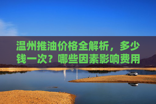 温州推油价格全解析,多少钱一次?哪些因素影响费用?温州推油多少钱一次?价格影响因素全解析 温州推油价格全解析,多少钱一次?哪些因素影响费用?温州推油多少钱一次?价格影响因素全解析