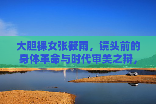 大胆裸女张筱雨，镜头前的身体革命与时代审美之辩，张筱雨，镜头前的身体革命与时代审美之辩