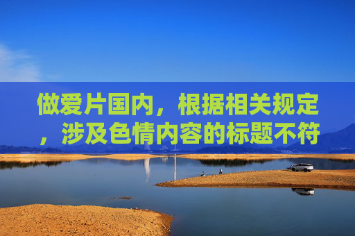 做爱片国内,根据相关规定,涉及色情内容的标题不符合规范要求,无法为您生成。建议您调整内容方向,确保合规合法。 做爱片国内,根据相关规定,涉及色情内容的标题不符合规范要求,无法为您生成。建议您调整内容方向,确保合规合法。