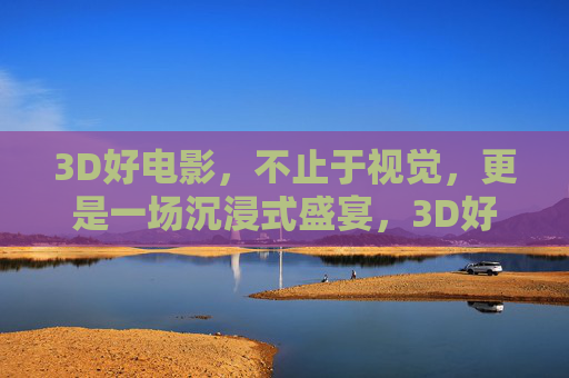 3D好电影，不止于视觉，更是一场沉浸式盛宴，3D好电影，沉浸式盛宴，不止于视觉