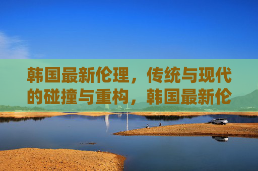 韩国最新伦理，传统与现代的碰撞与重构，韩国最新伦理，传统与现代的碰撞与重构