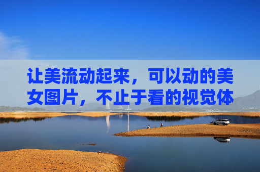 让美流动起来，可以动的美女图片，不止于看的视觉体验，让美流动，动态视觉新体验