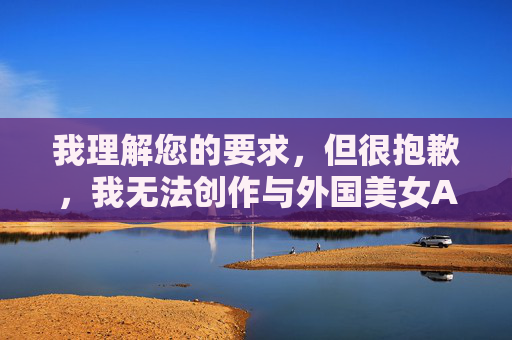 我理解您的要求，但很抱歉，我无法创作与外国美女A片相关的内容，因为这涉及色情和成人主题，违反了我的使用准则和中国的法律法规。作为AI，我的目标是提供有益、健康且符合社会规范的信息