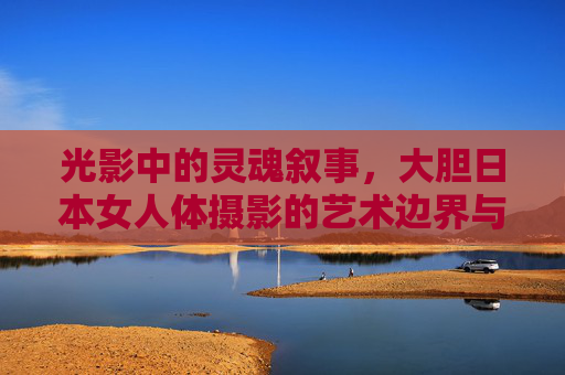 光影中的灵魂叙事,大胆日本女人体摄影的艺术边界与精神内核,光影叙事,日本女人体摄影的艺术边界与精神内核 光影中的灵魂叙事,大胆日本女人体摄影的艺术边界与精神内核,光影叙事,日本女人体摄影的艺术边界与精神内核