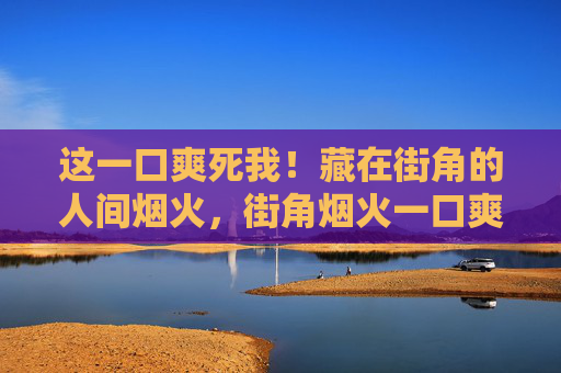 这一口爽死我！藏在街角的人间烟火，街角烟火一口爽