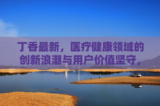 丁香最新,医疗健康领域的创新浪潮与用户价值坚守,丁香最新,医疗健康创新浪潮与用户价值坚守 丁香最新,医疗健康领域的创新浪潮与用户价值坚守,丁香最新,医疗健康创新浪潮与用户价值坚守