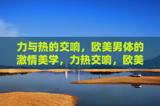 力与热的交响,欧美男体的激情美学,力热交响,欧美男体的激情美学 力与热的交响,欧美男体的激情美学,力热交响,欧美男体的激情美学
