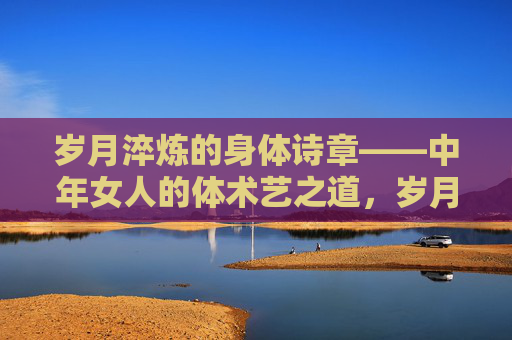 岁月淬炼的身体诗章——中年女人的体术艺之道,岁月淬炼的身体诗章——中年女人的体术艺之道 岁月淬炼的身体诗章——中年女人的体术艺之道,岁月淬炼的身体诗章——中年女人的体术艺之道