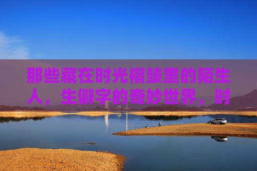 那些藏在时光褶皱里的陌生人，生僻字的奇妙世界，时光褶皱，陌生人与生僻字的奇妙世界