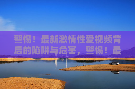 警惕！最新激情性爱视频背后的陷阱与危害，警惕！最新激情性爱视频背后的陷阱与危害
