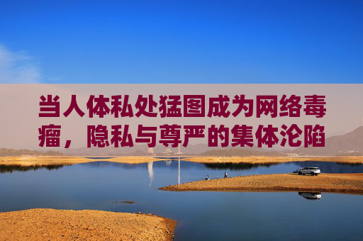 当人体私处猛图成为网络毒瘤,隐私与尊严的集体沦陷 当人体私处猛图成为网络毒瘤,隐私与尊严的集体沦陷