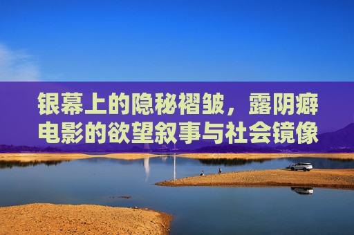 银幕上的隐秘褶皱,露阴癖电影的欲望叙事与社会镜像 银幕上的隐秘褶皱,露阴癖电影的欲望叙事与社会镜像