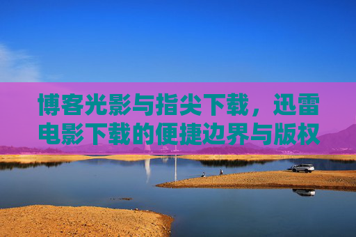 博客光影与指尖下载,迅雷电影下载的便捷边界与版权思考,便捷边界与版权之思,电影下载的双面镜 博客光影与指尖下载,迅雷电影下载的便捷边界与版权思考,便捷边界与版权之思,电影下载的双面镜