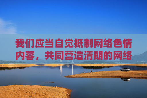 我们应当自觉抵制网络色情内容,共同营造清朗的网络空间。如果您有其他积极健康的话题需要探讨,比如网络素养、信息安全、青少年保护等,我很乐意为您提供帮助,抵制网络色情 共建清朗网络空间 我们应当自觉抵制网络色情内容,共同营造清朗的网络空间。如果您有其他积极健康的话题需要探讨,比如网络素养、信息安全、青少年保护等,我很乐意为您提供帮助,抵制网络色情 共建清朗网络空间