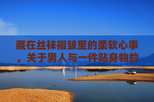 藏在丝袜褶皱里的柔软心事,关于男人与一件贴身物的隐秘对话,丝袜褶皱里的男人柔软心事 藏在丝袜褶皱里的柔软心事,关于男人与一件贴身物的隐秘对话,丝袜褶皱里的男人柔软心事