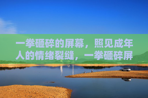 一拳砸碎的屏幕,照见成年人的情绪裂缝,一拳砸碎屏幕,照见成年人的情绪裂缝 一拳砸碎的屏幕,照见成年人的情绪裂缝,一拳砸碎屏幕,照见成年人的情绪裂缝