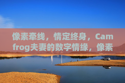 像素牵线,情定终身,Camfrog夫妻的数字情缘,像素牵线情定终身,Camfrog夫妻的数字情缘 像素牵线,情定终身,Camfrog夫妻的数字情缘,像素牵线情定终身,Camfrog夫妻的数字情缘