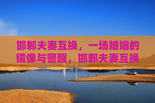邯郸夫妻互换,一场婚姻的镜像与警醒,邯郸夫妻互换,婚姻镜像与警醒 邯郸夫妻互换,一场婚姻的镜像与警醒,邯郸夫妻互换,婚姻镜像与警醒