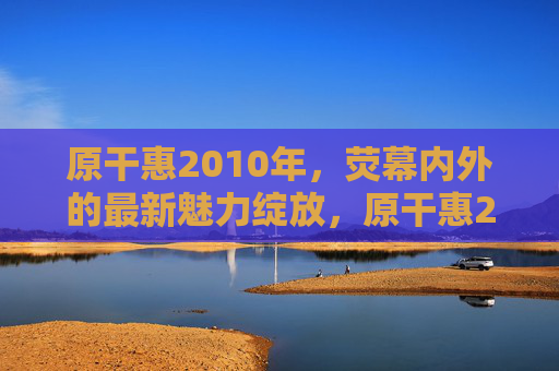原干惠2010年，荧幕内外的最新魅力绽放，原干惠2010，荧幕内外魅力绽放
