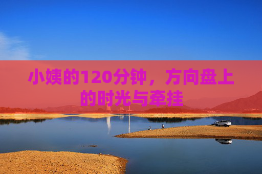 小姨的120分钟，方向盘上的时光与牵挂